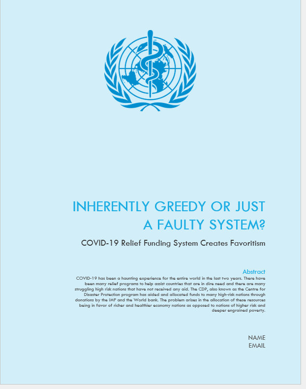 Cover of a white paper report that is light blue with a medical symbol at the top of the staff with a snake around it on top of an image of a globe. The title of the report is "Inherently Greedy or Just a Faulty System?: COVID-19 Relief Funding System Creates Favoritism." The abstract provided reads as follows: "COVID-19 has been a haunting experience for the entire world in the last two years. There have been many relief programs to help assist countries that are in dire need and there are many struggling high risk nations that have not received any aid. The CDP, also know as the Centre for Disaster Protection program has aided and allocated funds to many high-risk nations through donations by the IMF and the World Bank. The problem arises in the allocation of these resources being in favor of richer and healthier economy nations as opposed to nations of higher risk and deeper engrained poverty."