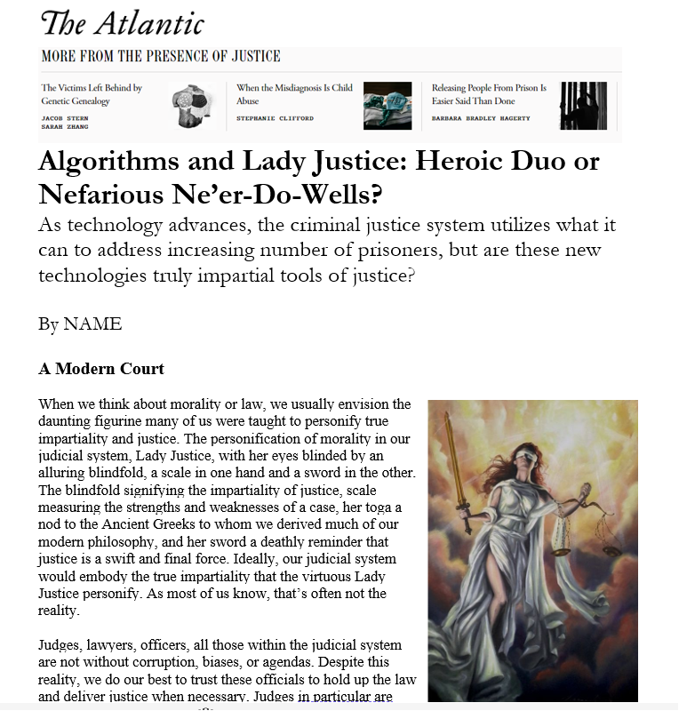 The beginning of an imagined journalistic piece for The Atlantic, entitled "Algorithms and Lady Justice: Heroic Duo or Nefarious Ne'er-Do-Wells?" Below the title, it reads: "As technology advances, the criminal justice system utilizes what it can to address increasing number of prisoners, but are these new technologies truly impartial tools of justice?" There is also an image of a personification of justice as a blindfolded woman with a sword and scales along with a layout that resembles The Atlantic.